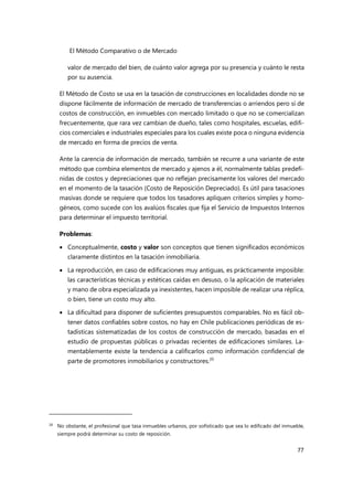 El Método Comparativo o de Mercado
77
valor de mercado del bien, de cuánto valor agrega por su presencia y cuánto le resta
por su ausencia.
El Método de Costo se usa en la tasación de construcciones en localidades donde no se
dispone fácilmente de información de mercado de transferencias o arriendos pero sí de
costos de construcción, en inmuebles con mercado limitado o que no se comercializan
frecuentemente, que rara vez cambian de dueño, tales como hospitales, escuelas, edifi-
cios comerciales e industriales especiales para los cuales existe poca o ninguna evidencia
de mercado en forma de precios de venta.
Ante la carencia de información de mercado, también se recurre a una variante de este
método que combina elementos de mercado y ajenos a él, normalmente tablas predefi-
nidas de costos y depreciaciones que no reflejan precisamente los valores del mercado
en el momento de la tasación (Costo de Reposición Depreciado). Es útil para tasaciones
masivas donde se requiere que todos los tasadores apliquen criterios simples y homo-
géneos, como sucede con los avalúos fiscales que fija el Servicio de Impuestos Internos
para determinar el impuesto territorial.
Problemas:
 Conceptualmente, costo y valor son conceptos que tienen significados económicos
claramente distintos en la tasación inmobiliaria.
 La reproducción, en caso de edificaciones muy antiguas, es prácticamente imposible:
las características técnicas y estéticas caídas en desuso, o la aplicación de materiales
y mano de obra especializada ya inexistentes, hacen imposible de realizar una réplica,
o bien, tiene un costo muy alto.
 La dificultad para disponer de suficientes presupuestos comparables. No es fácil ob-
tener datos confiables sobre costos, no hay en Chile publicaciones periódicas de es-
tadísticas sistematizadas de los costos de construcción de mercado, basadas en el
estudio de propuestas públicas o privadas recientes de edificaciones similares. La-
mentablemente existe la tendencia a calificarlos como información confidencial de
parte de promotores inmobiliarios y constructores.20
20
No obstante, el profesional que tasa inmuebles urbanos, por sofisticado que sea lo edificado del inmueble,
siempre podrá determinar su costo de reposición.
 