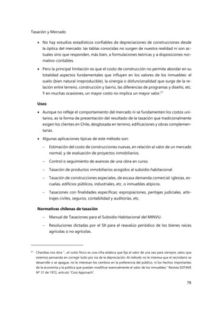 Tasación y Mercado
78
 No hay estudios estadísticos confiables de depreciaciones de construcciones desde
la óptica del mercado: las tablas conocidas no surgen de nuestra realidad ni son ac-
tuales sino que responden, más bien, a formulaciones teóricas y a disposiciones nor-
mativo-contables.
 Pero la principal limitación es que el costo de construcción no permite abordar en su
totalidad aspectos fundamentales que influyen en los valores de los inmuebles: el
suelo (bien natural irreproducible), la sinergia o disfuncionalidad que surge de la re-
lación entre terreno, construcción y barrio, las diferencias de programas y diseño, etc.
Y en muchas ocasiones, un mayor costo no implica un mayor valor.21
Usos:
 Aunque no refleje el comportamiento del mercado ni se fundamenten los costos uni-
tarios, es la forma de presentación del resultado de la tasación que tradicionalmente
exigen los clientes en Chile, desglosada en terreno, edificaciones y obras complemen-
tarias.
 Algunas aplicaciones típicas de este método son:
 Estimación del costo de construcciones nuevas, en relación al valor de un mercado
normal, y de evaluación de proyectos inmobiliarios.
 Control o seguimiento de avances de una obra en curso.
 Tasación de productos inmobiliarios acogidos al subsidio habitacional.
 Tasación de construcciones especiales, de escasa demanda comercial: iglesias, es-
cuelas, edificios públicos, industriales, etc. o inmuebles atípicos.
 Tasaciones con finalidades específicas: expropiaciones, peritajes judiciales, arbi-
trajes civiles, seguros, contabilidad y auditorías, etc.
Normativas chilenas de tasación
 Manual de Tasaciones para el Subsidio Habitacional del MINVU.
 Resoluciones dictadas por el SII para el reavalúo periódico de los bienes raíces
agrícolas o no agrícolas.
21 Chandías nos dice “…el costo físico es una cifra estática que fija el valor de una vez para siempre, salvo que
estemos pensando en corregir todo por vía de la depreciación. Al método no le interesa que el vecindario se
desarrolle o se apague, no le interesan los cambios en la preferencia del público, ni los hechos importantes
de la economía y la política que puedan modificar esencialmente el valor de los inmuebles.” Revista SOTAVE
Nº 31 de 1972, artículo “Cost Approach”.
 