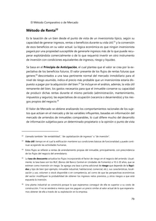El Método Comparativo o de Mercado
79
Método de Renta22
Es la tasación de un bien desde el punto de vista de un inversionista típico, según su
capacidad de generar ingresos, rentas o beneficios durante su vida útil,23
y la conversión
de esos beneficios en su valor actual. La lógica económica es que ningún inversionista
pagará por una propiedad susceptible de generarle ingresos más de lo que puede recu-
perar explotándola comercialmente o de lo que requerirá invertir en otro instrumento
de inversión con condiciones equivalentes de ingresos, riesgo y liquidez.
Se basa en el Principio de Anticipación, el cual plantea que el valor se crea por la ex-
pectativa de los beneficios futuros. El valor presente de los flujos de rentas futuras que
genere,24
descontados a una tasa pertinente normal del mercado inmobiliario para el
nivel de riesgo asumido, indica el precio más probable que un inversionista estaría dis-
puesto a pagar por la adquisición del bien.25
Se incluye en el análisis, además, la vida útil
remanente del bien, los gastos necesarios para que el inmueble conserve su capacidad
de producir dichas rentas durante el mismo período (administración, mantenimiento,
impuestos y seguros), las expectativas de ocupación (vacancia o desarriendos) y los ries-
gos propios del negocio.26
El Valor de Mercado se obtiene analizando los comportamientos racionales de los suje-
tos que actúan en el mercado y de las variables influyentes, basadas en información del
mercado de arriendos de inmuebles comparables, lo cual difiere mucho del desarrollo
de información subjetiva para un determinado propietario o la opinión o punto de vista
22
Llamado también “de rentabilidad”, “de capitalización de ingresos" o “de inversión”.
23 Vida útil: tiempo en el cual la edificación mantiene sus condiciones básicas de funcionalidad y puede conti-
nuar acogiendo las actividades humanas.
24 Estos flujos se refieren a rentas de arrendamiento propias del inmueble, principalmente, con prescindencia
de los flujos del negocio del arrendatario.
25
La tasa de descuento actualiza los flujos incorporando el factor de riesgo en el negocio del arriendo. Usual-
mente, la tasa base son los BUC (Bonos del Banco Central en Unidades de Fomento) a 10 ó 20 años, que se
estiman como inversión sin riesgo. Se agrega una tasa o prima adicional de riesgo que depende de la liqui-
dez y tipo de bien (por ejemplo, inmueble industrial, habitacional, comercial, etc.), sus características, locali-
zación y uso, volumen o stock disponible o en competencia, así como de que las perspectivas económicas
del sector modifiquen la probabilidad de obtener los ingresos netos previstos, y otros riesgos a que está
expuesta la inversión.
26
Una planta industrial se construirá porque lo que esperamos conseguir de ella es superior a su costo de
construcción. Y no se venderá a menos que nos paguen un precio similar al valor actual de lo que esperaría-
mos obtener de ella a través de su explotación en la empresa.
 
