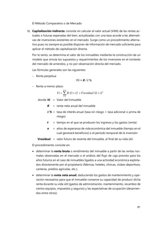El Método Comparativo o de Mercado
81
b) Capitalización indirecta: consiste en calcular el valor actual (VAN) de las rentas ac-
tuales o futuras esperadas del bien, actualizadas con una tasa acorde a las alternati-
vas de inversiones existentes en el mercado. Surge como un procedimiento alterna-
tivo pues no siempre es posible disponer de información de mercado suficiente para
aplicar el método de capitalización directa.
Por lo tanto, se determina el valor de los inmuebles mediante la construcción de un
modelo que simula los supuestos y requerimientos de los inversores en el contexto
del mercado de arriendos, y no por observación directa del mercado.
Las fórmulas generales son las siguientes:
 Renta perpetua:
Vi = R / i %
 Renta a menor plazo:
donde Vi = Valor del Inmueble
R = renta neta anual del inmueble
i % = tasa de interés anual (tasa sin riesgo + tasa adicional o prima de
riesgo)
t = tiempo en el que se producen los ingresos y los gastos (renta)
n = años de esperanza de vida económica del inmueble (tiempo en el
cual generará beneficios) o el periodo temporal de la inversión
Vresidual = valor futuro de reventa del inmueble, al final de su vida útil.
El procedimiento consiste en:
 determinar la renta bruta o rendimiento del inmueble a partir de las rentas nor-
males observadas en el mercado o el análisis del flujo de caja previsto para los
años futuros en el caso de inmuebles ligados a una actividad económica explota-
dos directamente por el propietario (fábricas, hoteles, clínicas, clubes deportivos,
canteras, predios agrícolas, etc.);
 determinar la renta neta anual, deduciendo los gastos de mantenimiento y ope-
ración necesarios para que el inmueble conserve su capacidad de producir dicha
renta durante su vida útil (gastos de administración, mantenimiento, recambio de
ciertos equipos, impuestos y seguros) y las expectativas de ocupación (desarrien-
dos entre otros);







n
t
t
i
Vresidual
i
R
Vi
1
n
t
)
1
/(
)
1
/(
 