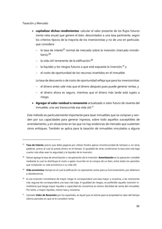 Tasación y Mercado
82
 capitalizar dichos rendimientos: calcular el valor presente de los flujos futuros
(renta neta anual) que genere el bien, descontados a una tasa pertinente, según
los criterios típicos de la mayoría de los inversionistas y no de uno en particular,
que considera:
 la tasa de interés27 normal de mercado sobre la inversión (mercado inmobi-
liario),28
 la vida útil remanente de la edificación,29
 la liquidez y los riesgos futuros a que está expuesta la inversión,30
y
 el costo de oportunidad de los recursos invertidos en el inmueble.
La tasa de descuento o de costo de oportunidad refleja que para los inversionistas:
 el dinero antes vale más que el dinero después pues puede generar rentas, y
 el dinero ahora es seguro, mientras que el dinero más tarde está sujeto a
riesgo.
 Agregar el valor residual o remanente actualizado o valor futuro de reventa del
inmueble, una vez transcurrida esa vida útil.31
Este método es particularmente importante para tasar inmuebles que se compran y ven-
den por sus capacidades para generar ingresos, sobre todo aquellos susceptibles de
arrendamiento, y en situaciones en las que no hay evidencias de mercado que sustenten
otros enfoques. También se aplica para la tasación de inmuebles vinculados a alguna
27
Tasa de Interés: precio que debe pagarse por utilizar fondos ajenos (monto/unidad de tiempo) o, en otras
palabras, precio al cual se presta dinero en el tiempo. A igualdad de otras condiciones la tasa será más baja
cuanto más altas sean la seguridad y la liquidez de la inversión.
28 Geisse agrega la tasa de amortización o recuperación de la inversión. Amortización es la operación contable
mediante la cual se distribuye el costo o gasto incurrido en la compra de un bien, entre todos los períodos
que componen su vida económica o su vida útil.
29
Vida económica: tiempo en el cual la edificación no representa costos para su funcionamiento, por deterioro
y obsolescencia.
30 A una inversión inmobiliaria de mayor riesgo le corresponderá una tasa mayor y viceversa, a las inversiones
más seguras les corresponderá una tasa más baja. A igualdad de riesgos, es preferible aquella inversión in-
mobiliaria que tenga mayor liquidez o capacidad de convertirse en dinero (facilidad de venta del inmueble).
Por tanto, a mayor liquidez, menor tasa y viceversa.
31
Llamado Valor de Reversión por los españoles, es aquel que se estime para la propiedad al cabo del tiempo
(último período) en que se le consideró renta.
 