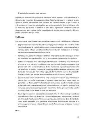 El Método Comparativo o de Mercado
83
explotación económica cuyo nivel de beneficios netos dependa principalmente de la
ubicación del negocio o de sus características físico-funcionales. Es el caso de predios
agrícolas, hoteles, restaurantes, cines y teatros, etc. En cierta manera, lo que se valora es
más un negocio o inversión a largo plazo que un inmueble (valor de inversión y no valor
de mercado), por cuanto se parte de la base de su explotación comercial futura que
dependerá, en gran medida, de las capacidades de gestión y administración del com-
prador y no tanto del que vende.
Problemas:
Este enfoque de tasación es el menos usado en nuestro medio debido a varios factores:
 Se pretende explicar el valor de un bien complejo mediante solo dos variables: rentas
de arriendo y tasa de capitalización; ambas muy sensibles a las variaciones de la eco-
nomía y, como reflejan una situación futura incierta, son inestables en el tiempo y
tienen una componente especulativa fuerte.
 Por otra parte, con el mismo activo distintos empresarios pueden conseguir diferen-
tes beneficios netos y obtendrán, por lo tanto, valores de capitalización distintos.
 La tasa no solo es de difícil elección y fundamentación –existe muy poca información
al respecto en el mercado inmobiliario- sino que depende de elementos externos al
propio bien, tales como rentabilidad de las inversiones, expectativas empresariales
de beneficios, la liquidez y riesgo del negocio y del bien a valorar, situaciones pun-
tuales del mercado, del momento y lugar, etc. Normalmente supone de una estabi-
lidad económica que solo recientemente observamos en nuestra realidad.
 Los resultados varían sensiblemente ante cambios menores en los parámetros de
cálculo. Con mucha frecuencia, por su supuesto "rigor financiero", se da mayor im-
portancia a la “formulación” matemática en desmedro de la determinación correcta
y adecuada de la tasa de capitalización, las rentas futuras y la vida útil económica del
inmueble, confundiéndose la precisión matemática de los procedimientos usados
con una indicación de la exactitud de sus resultados.
 Es un régimen de difícil respaldo técnico dada la falta de información procesada del
mercado inmobiliario de arriendos. Este mercado es poco transparente y, además,
en el mercado habitacional chileno, por ejemplo, las preferencias de la demanda to-
davía están orientadas principalmente a la compra de inmuebles más que a su
arriendo, panorama que está cambiando con la formación de fondos de inversión
inmobiliaria.
Usos:
 