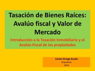 Tasación de Bienes Raíces:
Avalúo fiscal y Valor de
Mercado
Introducción a la Tasación Inmobiliaria y al
Avalúo Fiscal de las propiedades
Carlos Orrego Acuña
Arquitecto
2014
 
