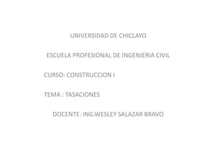 UNIVERSIDAD DE CHICLAYO
ESCUELA PROFESIONAL DE INGENIERIA CIVIL
CURSO: CONSTRUCCION I
TEMA : TASACIONES
DOCENTE: ING.WESLEY SALAZAR BRAVO
 