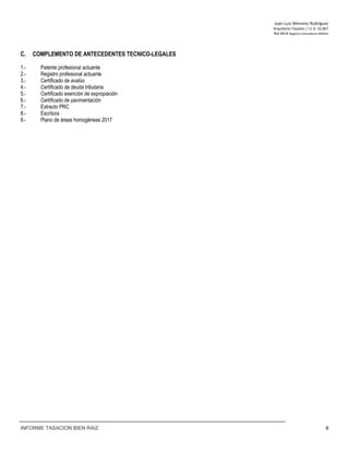 Juan‐Luis Menares Rodríguez 
Arquitecto Tasador / I.C.A. 10.867 
Rol 4414 Registro Consultores MINVU
INFORME TASACION BIEN RAIZ 9
C. COMPLEMENTO DE ANTECEDENTES TECNICO-LEGALES
1.- Patente profesional actuante
2.- Registro profesional actuante
3.- Certificado de avalúo
4.- Certificado de deuda tributaria
5.- Certificado exención de expropiación
6.- Certificado de pavimentación
7.- Extracto PRC
8.- Escritura
9.- Plano de áreas homogéneas 2017
 