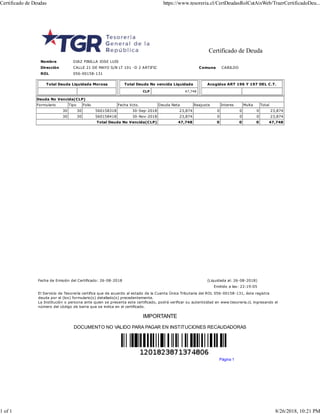 Certificado de Deuda
Nombre DIAZ PINILLA JOSE LUIS
Dirección CALLE 21 DE MAYO S/N LT 101 -D 2 ARTIFIC Comuna CABILDO
ROL 056-00158-131
Total Deuda Liquidada Morosa Total Deuda No vencida Liquidada
CLP 47,748
Acogidos ART 196 Y 197 DEL C.T.
Deuda No Vencida(CLP)
Formulario Tipo Folio Fecha Vcto. Deuda Neta Reajuste Interes Multa Total
30 30 560158318 30-Sep-2018 23,874 0 0 0 23,874
30 30 560158418 30-Nov-2018 23,874 0 0 0 23,874
Total Deuda No Vencida(CLP) 47,748 0 0 0 47,748
Fecha de Emisión del Certificado: 26-08-2018 (Liquidada al: 26-08-2018)
Emitido a las: 22:19:05
El Servicio de Tesorería certifica que de acuerdo al estado de la Cuenta Única Tributaria del ROL 056-00158-131, éste registra
deuda por el (los) formulario(s) detallado(s) precedentemente.
La Institución o persona ante quien se presenta este certificado, podrá verificar su autenticidad en www.tesoreria.cl, ingresando el
número del código de barra que se indica en el certificado.
IMPORTANTE
DOCUMENTO NO VALIDO PARA PAGAR EN INSTITUCIONES RECAUDADORAS
Página 1
Certificado de Deudas https://www.tesoreria.cl/CertDeudasRolCutAixWeb/TraerCertificadoDeu...
1 of 1 8/26/2018, 10:21 PM
 