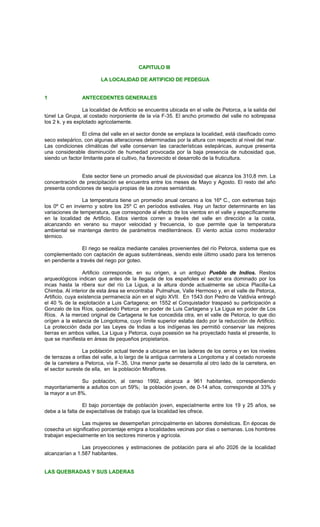 CAPITULO III
LA LOCALIDAD DE ARTIFICIO DE PEDEGUA
1 ANTECEDENTES GENERALES
La localidad de Artificio se encuentra ubicada en el valle de Petorca, a la salida del
túnel La Grupa, al costado norponiente de la vía F-35. El ancho promedio del valle no sobrepasa
los 2 k. y es explotado agricolamente.
El clima del valle en el sector donde se emplaza la localidad, está clasificado como
seco estepárico, con algunas alteraciones determinadas por la altura con respecto al nivel del mar.
Las condiciones climáticas del valle conservan las características estepáricas, aunque presenta
una considerable disminución de humedad provocada por la baja presencia de nubosidad que,
siendo un factor limitante para el cultivo, ha favorecido el desarrollo de la fruticultura.
Este sector tiene un promedio anual de pluviosidad que alcanza los 310,8 mm. La
concentración de precipitación se encuentra entre los meses de Mayo y Agosto. El resto del año
presenta condiciones de sequía propias de las zonas semiáridas.
La temperatura tiene un promedio anual cercano a los 16º C., con extremas bajo
los 0º C en invierno y sobre los 25º C en períodos estivales. Hay un factor determinante en las
variaciones de temperatura, que corresponde al efecto de los vientos en el valle y específicamente
en la localidad de Artificio. Estos vientos corren a través del valle en dirección a la costa,
alcanzando en verano su mayor velocidad y frecuencia, lo que permite que la temperatura
ambiental se mantenga dentro de parámetros mediterráneos. El viento actúa como moderador
térmico.
El riego se realiza mediante canales provenientes del río Petorca, sistema que es
complementado con captación de aguas subterráneas, siendo este último usado para los terrenos
en pendiente a través del riego por goteo.
Artificio corresponde, en su origen, a un antiguo Pueblo de Indios. Restos
arqueológicos indican que antes de la llegada de los españoles el sector era dominado por los
incas hasta la ribera sur del río La Ligua, a la altura donde actualmente se ubica Placilla-La
Chimba. Al interior de esta área se encontraba Pulmahue, Valle Hermoso y, en el valle de Petorca,
Artificio, cuya existencia permanecía aún en el siglo XVII. En 1543 don Pedro de Valdivia entregó
el 40 % de la explotación a Luis Cartagena; en 1552 el Conquistador traspasó su participación a
Gonzalo de los Ríos, quedando Petorca en poder de Luis Cartagena y La Ligua en poder de Los
Ríos. A la merced original de Cartagena le fue concedida otra, en el valle de Petorca, lo que dio
orígen a la estancia de Longotoma, cuyo límite superior estaba dado por la reducción de Artificio.
La protección dada por las Leyes de Indias a los indígenas les permitió conservar las mejores
tierras en ambos valles, La Ligua y Petorca, cuya posesión se ha proyectado hasta el presente, lo
que se manifiesta en áreas de pequeños propietarios.
La población actual tiende a ubicarse en las laderas de los cerros y en los niveles
de terrazas a orillas del valle, a lo largo de la antigua carrretera a Longotoma y al costado noroeste
de la carretera a Petorca, vía F-.35. Una menor parte se desarrolla al otro lado de la carretera, en
el sector sureste de ella, en la población Miraflores.
Su población, al censo 1992, alcanza a 961 habitantes, correspondiendo
mayoritariamente a adultos con un 59%; la población joven, de 0-14 años, corresponde al 33% y
la mayor a un 8%.
El bajo porcentaje de población joven, especialmente entre los 19 y 25 años, se
debe a la falta de expectativas de trabajo que la localidad les ofrece.
Las mujeres se desempeñan principalmente en labores domésticas. En épocas de
cosecha un significativo porcentaje emigra a localidades vecinas por días o semanas. Los hombres
trabajan especialmente en los sectores mineros y agrícola.
Las proyecciones y estimaciones de población para el año 2026 de la localidad
alcanzarían a 1.587 habitantes.
LAS QUEBRADAS Y SUS LADERAS
 