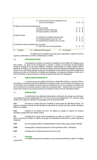C1 crear conciencia de la necesidad vía de
una de circunvalación B B B
D) Reservar áreas para equipamiento
D1 áreas verdes C A B
D2 equipamientos deportivos A A A
D3 equip.sociales y culturales B A B
E) Red vial local
E1 definición de vialidad estructurante C A A
E2 complementación de la red vial B A A
E3 características óptimas de la red vial C A B
F) Protección de los asentamientos humanos
F1 restricción de uso de quebradas C A A
.
A = Logrado B = Medianamente logrado C = No logrado
El análisis de los resultados nos indica que la Alternativa 1 alcanzó un 8% de
Logrado, la Alternativa 2 un 85% y la Alternativa 3 un 46%.
7.5 PROPOSICION FINAL
La proposición consiste en incorporar la localidad rural de Artificio de Pedegua como
Área Urbana. La razón de ello corresponde a controlar y orientar el crecimiento de esta localidad
situada al costado de la ruta entre Cabildo y Putaendo, visualizándose un posible conflicto entre el
desarrollo de Artificio y el crecimiento del flujo de tránsito entre las diferentes localidades situadas al
interior con la ruta 5 Norte; además, se tiene en consideración la información acerca de la existencia de
estudios por parte de la Dirección de Vialidad para establecer una segunda carretera al norte, por el
túnel Las Palmas, lo que provocará un impacto de tránsito intercomunal e interegional.
7.6 LÍMITE URBANO PROPUESTO
La estructura que se plantea reconoce su desarrollo histórico y propone limitar y
consolidadr el crecimiento del sector Miraflores al costado sureste de la carretera. Se propone que
el crecimiento de la localidad se oriente hacia el noroeste de la vía F-35, ocupando los faldeos del
cerro y parte de la rinconada ubicada al oeste de la quebrada calle 1. Hacia el norte se conserva el
actual límite, dado por las construcciones que enfrentan la acera norte de calle Manuel Montt.
7.7 ZONIFICACIÓN
La zonificación se ha efectuado manteniendo y reforzando los actuales usos del suelo.
Se plantean dos zonas residenciales Z H1 y Z H2, una zona de equipamiento, Z E; zonas de áreas
verdes, Z AV y fajas de restricción de quebradas, Z RQ y de caminos Z RC
Z H1 Se sitúa en la parte plana de la localidad a ambos lados de calle Manuel Montt. Su
objetivo es acoger la vivienda de baja densidad, equipamiento de carácte comunal y vecinal, bodegas y
talleres no molestos.
Z H2 Ubicada en los faldeos del cerro. Su objetivo es acoger la vivienda de mediana
densidad y equipamiento de carácter vecinal.
Z E Corresponde al sector donde actualmente se ubican la escuela F 32, la posta de
salud, y la cancha de fútbol. Su objetivo es acoger las actividades de educación y cultura, deportes y
recreación.
Z AV Son los espacios públicos correspondientes a áreas verdes, plaza y juegos infantiles.
Z RQ Corresponde a la franja de protección de las quebradas Calle 1 y Miraflores.
Z RC Corresponde a la franja de protección de la vía F-35.
7.8 VIALIDAD
La vialidad estructurante se plantea en torno al eje Manuel Montt y calles 21 de Mayo
y Arturo Prat.
 
