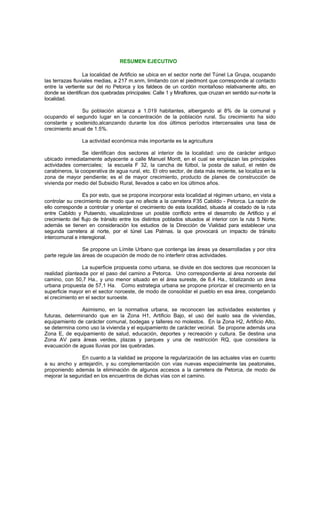 RESUMEN EJECUTIVO
La localidad de Artificio se ubica en el sector norte del Túnel La Grupa, ocupando
las terrazas fluviales medias, a 217 m.snm, limitando con el piedmont que corresponde al contacto
entre la vertiente sur del rio Petorca y los faldeos de un cordón montañoso relativamente alto, en
donde se identifican dos quebradas principales: Calle 1 y Miraflores, que cruzan en sentido sur-norte la
localidad.
Su población alcanza a 1.019 habitantes, albergando al 8% de la comunal y
ocupando el segundo lugar en la concentración de la población rural. Su crecimiento ha sido
constante y sostenido,alcanzando durante los dos últimos períodos intercensales una tasa de
crecimiento anual de 1.5%.
La actividad económica más importante es la agricultura
Se identifican dos sectores al interior de la localidad: uno de carácter antiguo
ubicado inmediatamente adyacente a calle Manuel Montt, en el cual se emplazan las principales
actividades comerciales; la escuela F 32, la cancha de fútbol, la posta de salud, el retén de
carabineros, la cooperativa de agua rural, etc. El otro sector, de data más reciente, se localiza en la
zona de mayor pendiente; es el de mayor crecimiento, producto de planes de construcción de
vivienda por medio del Subsidio Rural, llevados a cabo en los últimos años.
Es por esto, que se propone incorporar esta localidad al régimen urbano, en vista a
controlar su crecimiento de modo que no afecte a la carretera F35 Cabildo - Petorca. La razón de
ello corresponde a controlar y orientar el crecimiento de esta localidad, situada al costado de la ruta
entre Cabildo y Putaendo, visualizándose un posible conflicto entre el desarrollo de Artificio y el
crecimiento del flujo de tránsito entre los distintos poblados situados al interior con la ruta 5 Norte;
además se tienen en consideración los estudios de la Dirección de Vialidad para establecer una
segunda carretera al norte, por el túnel Las Palmas, la que provocará un impacto de tránsito
intercomunal e interegional.
Se propone un Límite Urbano que contenga las áreas ya desarrolladas y por otra
parte regule las áreas de ocupación de modo de no interferir otras actividades.
La superficie propuesta como urbana, se divide en dos sectores que reconocen la
realidad planteada por el paso del camino a Petorca. Uno correspondiente al área noroeste del
camino, con 50,7 Ha., y uno menor situado en el área sureste, de 6,4 Ha., totalizando un área
urbana propuesta de 57,1 Ha. Como estrategia urbana se propone priorizar el crecimiento en la
superficie mayor en el sector noroeste, de modo de consolidar el pueblo en esa área, congelando
el crecimiento en el sector suroeste.
Asimismo, en la normativa urbana, se reconocen las actividades existentes y
futuras, determinando que en la Zona H1, Artificio Bajo, el uso del suelo sea de viviendas,
equipamiento de carácter comunal, bodegas y talleres no molestos. En la Zona H2, Artificio Alto,
se determina como uso la vivienda y el equipamiento de carácter vecinal. Se propone además una
Zona E, de equipamiento de salud, educación, deportes y recreación y cultura. Se destina una
Zona AV para áreas verdes, plazas y parques y una de restricción RQ, que considera la
evacuación de aguas lluvias por las quebradas.
En cuanto a la vialidad se propone la regularización de las actuales vías en cuanto
a su ancho y antejardín, y su complementación con vías nuevas especialmente las peatonales,
proponiendo además la eliminación de algunos accesos a la carretera de Petorca, de modo de
mejorar la seguridad en los encuentros de dichas vías con el camino.
 