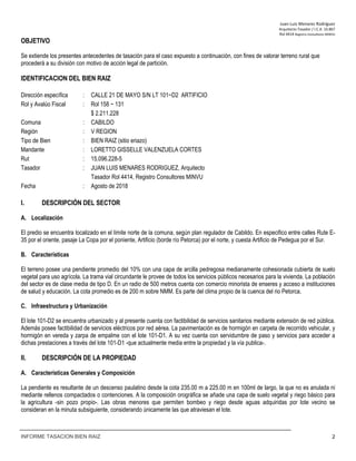 Juan‐Luis Menares Rodríguez 
Arquitecto Tasador / I.C.A. 10.867 
Rol 4414 Registro Consultores MINVU
INFORME TASACION BIEN RAIZ 2
OBJETIVO
Se extiende los presentes antecedentes de tasación para el caso expuesto a continuación, con fines de valorar terreno rural que
procederá a su división con motivo de acción legal de partición.
 
IDENTIFICACION DEL BIEN RAIZ
Dirección específica : CALLE 21 DE MAYO S/N LT 101−D2 ARTIFICIO
Rol y Avalúo Fiscal : Rol 158 − 131
$ 2.211.228
Comuna : CABILDO
Región : V REGION
Tipo de Bien : BIEN RAIZ (sitio eriazo)
Mandante : LORETTO GISSELLE VALENZUELA CORTES
Rut : 15.096.228-5
Tasador : JUAN LUIS MENARES RODRIGUEZ, Arquitecto
Tasador Rol 4414, Registro Consultores MINVU
Fecha : Agosto de 2018
I. DESCRIPCIÓN DEL SECTOR
A. Localización
El predio se encuentra localizado en el límite norte de la comuna, según plan regulador de Cabildo. En especifico entre calles Rute E-
35 por el oriente, pasaje La Copa por el poniente, Artificio (borde río Petorca) por el norte, y cuesta Artificio de Pedegua por el Sur.
B. Características
El terreno posee una pendiente promedio del 10% con una capa de arcilla pedregosa medianamente cohesionada cubierta de suelo
vegetal para uso agrícola. La trama vial circundante le provee de todos los servicios públicos necesarios para la vivienda. La población
del sector es de clase media de tipo D. En un radio de 500 metros cuenta con comercio minorista de enseres y acceso a instituciones
de salud y educación. La cota promedio es de 200 m sobre NMM. Es parte del clima propio de la cuenca del rio Petorca.
C. Infraestructura y Urbanización
El lote 101-D2 se encuentra urbanizado y al presente cuenta con factibilidad de servicios sanitarios mediante extensión de red pública.
Además posee factibilidad de servicios eléctricos por red aérea. La pavimentación es de hormigón en carpeta de recorrido vehicular, y
hormigón en vereda y zarpa de empalme con el lote 101-D1. A su vez cuenta con servidumbre de paso y servicios para acceder a
dichas prestaciones a través del lote 101-D1 -que actualmente media entre la propiedad y la vía publica-.
II. DESCRIPCIÓN DE LA PROPIEDAD
A. Características Generales y Composición
La pendiente es resultante de un descenso paulatino desde la cota 235.00 m a 225.00 m en 100ml de largo, la que no es anulada ni
mediante rellenos compactados o contenciones. A la composición orográfica se añade una capa de suelo vegetal y riego básico para
la agricultura -sin pozo propio-. Las obras menores que permiten bombeo y riego desde aguas adquiridas por lote vecino se
consideran en la minuta subsiguiente, considerando únicamente las que atraviesan el lote.
 