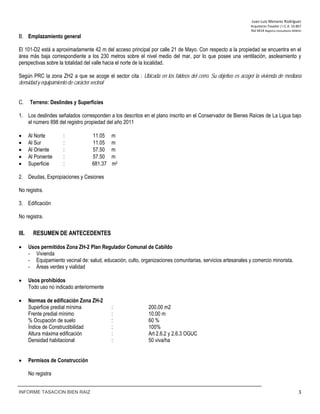 Juan‐Luis Menares Rodríguez 
Arquitecto Tasador / I.C.A. 10.867 
Rol 4414 Registro Consultores MINVU
INFORME TASACION BIEN RAIZ 3
B. Emplazamiento general
El 101-D2 está a aproximadamente 42 m del acceso principal por calle 21 de Mayo. Con respecto a la propiedad se encuentra en el
área más baja correspondiente a los 230 metros sobre el nivel medio del mar, por lo que posee una ventilación, asoleamiento y
perspectivas sobre la totalidad del valle hacia el norte de la localidad.
Según PRC la zona ZH2 a que se acoge el sector cita : Ubicada en los faldeos del cerro. Su objetivo es acoger la vivienda de mediana
densidad y equipamiento de carácter vecinal
C. Terreno: Deslindes y Superficies
1. Los deslindes señalados corresponden a los descritos en el plano inscrito en el Conservador de Bienes Raíces de La Ligua bajo
el número 898 del registro propiedad del año 2011
 Al Norte : 11.05 m
 Al Sur : 11.05 m
 Al Oriente : 57.50 m
 Al Poniente : 57.50 m
 Superficie : 681.37 m2
2. Deudas, Expropiaciones y Cesiones
No registra.
3. Edificación
No registra.
III. RESUMEN DE ANTECEDENTES
 Usos permitidos Zona ZH-2 Plan Regulador Comunal de Cabildo
- Vivienda
- Equipamiento vecinal de: salud, educación, culto, organizaciones comunitarias, servicios artesanales y comercio minorista.
- Áreas verdes y vialidad
 Usos prohibidos
Todo uso no indicado anteriormente
 Normas de edificación Zona ZH-2
Superficie predial mínima : 200.00 m2
Frente predial mínimo : 10.00 m
% Ocupación de suelo : 60 %
Índice de Constructibilidad : 100%
Altura máxima edificación : Art 2.6.2 y 2.6.3 OGUC
Densidad habitacional : 50 viva/ha
 Permisos de Construcción
No registra
 