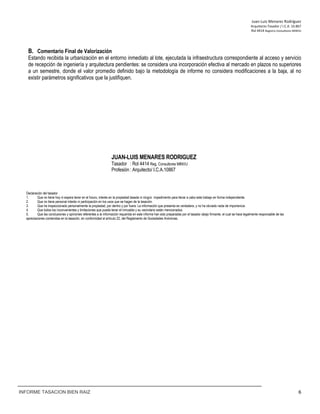 Juan‐Luis Menares Rodríguez 
Arquitecto Tasador / I.C.A. 10.867 
Rol 4414 Registro Consultores MINVU
INFORME TASACION BIEN RAIZ 6
B. Comentario Final de Valorización
Estando recibida la urbanización en el entorno inmediato al lote, ejecutada la infraestructura correspondiente al acceso y servicio
de recepción de ingeniería y arquitectura pendientes: se considera una incorporación efectiva al mercado en plazos no superiores
a un semestre, donde el valor promedio definido bajo la metodología de informe no considera modificaciones a la baja, al no
existir parámetros significativos que la justifiquen.
JUAN-LUIS MENARES RODRIGUEZ
Tasador : Rol 4414 Reg. Consultores MINVU
Profesión : Arquitecto/ I.C.A.10867
Declaración del tasador
1. Que no tiene hoy ni espera tener en el futuro, interés en la propiedad tasada ni ningún impedimento para llevar a cabo este trabajo en forma independiente.
2. Que no tiene personal interés ni participación en los usos que se hagan de la tasación.
3. Que ha inspeccionado personalmente la propiedad, por dentro y por fuera. La información que presenta es verdadera, y no ha obviado nada de importancia.
4. Que todos los inconvenientes y limitaciones que pueda tener el inmueble y su vecindario están mencionados.
5. Que las conclusiones y opiniones referentes a la información requerida en este informe han sido preparadas por el tasador abajo firmante, el cual se hace legalmente responsable de las
apreciaciones contenidas en la tasación, en conformidad al artículo 22, del Reglamento de Sociedades Anónimas.
 