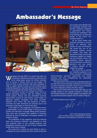 My Africa Magazine          1




              Ambassador’s Message
                                                                                          put in place some ﬂexible laws
                                                                                          on transacting business with
                                                                                          fairness. Business protection
                                                                                          is guaranteed and returns
                                                                                          could be very substantial. This
                                                                                          is something you, as business
                                                                                          people at this forum, can
                                                                                          carefully reﬂect on.
                                                                                              As we move further with
                                                                                          business activities of various
                                                                                          kinds, we seriously look
                                                                                          forward to your commitment.
                                                                                          We would like you to be
                                                                                          permanent readers, source
                                                                                          of support and keep the
                                                                                          discussions lively and provide
                                                                                          numerous readers an insight
                                                                                          into the business world. The
                                                                                          publishers always welcome
                                                                                          your contributions, conference
                                                                                          decisions and new trends
                                                                                          in today’s markets on the
                                                                                          magazine’s pages.
                                                                                              We would like to convey
                                                                                          our collective gratitude to all
                                                                                          those involved in developing


W
         e began the year 2007 on a sound note with a lot     African-Russian economic partnership and mutual
         of business conferences, seminars, trade fairs and   business and thus strengthening the relationship
         forum taking place across the African continent      between the two parties.
and, of course, in Russia where we are located. The               The importance of this cannot be underestimated and
issue of doing a good business with good strategies in        we wish that all your business conference and seminars
order to realize maximum proﬁt, and even ﬁnding a good        as well as important corporate events of your companies
understanding partner, has been the goal of many investors    are given adequate publicity that they require.
and business people both inside Africa and in Russia.             And we look ahead with the sincere hope that you will
    It is important to point out straight away that as a      consider putting on your agenda “business in Russia and
rapidly expanding economy, after the collapse of the          with Russian partners” and seek insightful consultations with
Soviet system, Russia now has diversiﬁed business             our prominent business experts who are ready to help you.
opportunities across its vast territory which keeps on
attracting western, European and Asian countries.                We are always at your service!
Statistics have shown that the presence of African
countries has been extremely low primarily due to old
perceptions that linger on from Soviet days.
    In the edition of this magazine, the publishers owe it
a responsibility, as the “fourth estate” to bring you some
articles and interviews of people talking about business.
They have also expressed their optimism of business                                      By Dr Andre Ngongang Ouandji,
chances as well as challenges in emerging markets, for                  Dean of African Group of Ambassadors in Russia.
instance, Russia.                                                      Ambassador of the Republic of Cameroon in Russia
    The publishers of this magazine, given the ﬁnancial
base and business initiatives, are prepared to bring
your business closer to your invisible partners, your
prospective partners you are yet to have contacts with
inside Africa and in Russia.
    We would like to remind you that Russia is fast re-
emerging into world markets and Putin’s government has
 