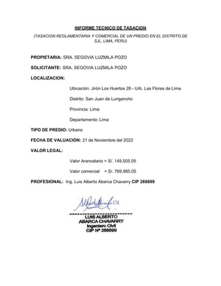 INFORME TECNICO DE TASACION
(TASACION REGLAMENTARIA Y COMERCIAL DE UN PREDIO EN EL DISTRITO DE
SJL, LIMA, PERU)
PROPIETARIA: SRA. SEGOVIA LUZMILA POZO
SOLICITANTE: SRA. SEGOVIA LUZMILA POZO
LOCALIZACION:
Ubicación: Jirón Los Huertos 28 - Urb. Las Flores de Lima
Distrito: San Juan de Lurigancho
Provincia: Lima
Departamento: Lima
TIPO DE PREDIO: Urbano
FECHA DE VALUACION: 21 de Noviembre del 2022
VALOR LEGAL:
Valor Arancelario = S/. 149,505.05
Valor comercial = S/. 769,985.05
PROFESIONAL: Ing. Luis Alberto Abarca Chavarry CIP 268899
 