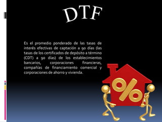 Es el promedio ponderado de las tasas de
interés efectivas de captación a 90 días (las
tasas de los certificados de depósito a término
(CDT) a 90 días) de los establecimientos
bancarios, corporaciones financieras,
compañías de financiamiento comercial y
corporaciones de ahorro y vivienda.
 