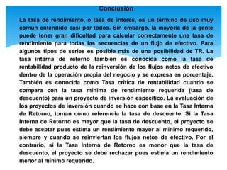 Conclusión
La tasa de rendimiento, o tasa de interés, es un término de uso muy
común entendido casi por todos. Sin embargo, la mayoría de la gente
puede tener gran dificultad para calcular correctamente una tasa de
rendimiento para todas las secuencias de un flujo de efectivo. Para
algunos tipos de series es posible más de una posibilidad de TR. La
tasa interna de retorno también es conocida como la tasa de
rentabilidad producto de la reinversión de los flujos netos de efectivo
dentro de la operación propia del negocio y se expresa en porcentaje.
También es conocida como Tasa crítica de rentabilidad cuando se
compara con la tasa mínima de rendimiento requerida (tasa de
descuento) para un proyecto de inversión específico. La evaluación de
los proyectos de inversión cuando se hace con base en la Tasa Interna
de Retorno, toman como referencia la tasa de descuento. Si la Tasa
Interna de Retorno es mayor que la tasa de descuento, el proyecto se
debe aceptar pues estima un rendimiento mayor al mínimo requerido,
siempre y cuando se reinviertan los flujos netos de efectivo. Por el
contrario, si la Tasa Interna de Retorno es menor que la tasa de
descuento, el proyecto se debe rechazar pues estima un rendimiento
menor al mínimo requerido.
 