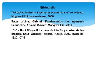 Bibliografía
TARQUIN, Anthony. Ingeniería Económica. 6ª ed. México:
Mcgraw-Hill Interamericana, 2006.
Baca Urbina, Gabriel. Fundamentos de Ingeniería
Económica. 2da ed. México: Macgraw Hill, 2001.
1898 - Knut Wicksell, La tasa de interés y el nivel de los
precios, Knut Wicksell, Madrid, Aosta, 2000, ISBN 84-
88203-07-1
 