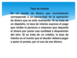 Tasa de interés
Es un monto de dinero que normalmente
corresponde a un porcentaje de la operación
de dinero que se esté realizando. Si se trata de
un depósito, la tasa de interés expresa el pago
que recibe la persona o empresa que deposita
el dinero por poner esa cantidad a disposición
del otro. Si se trata de un crédito, la tasa de
interés es el monto que el deudor deberá pagar
a quien le presta, por el uso de ese dinero.
 