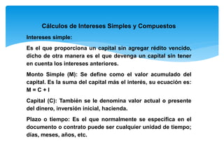 Cálculos de Intereses Simples y Compuestos
Intereses simple:
Es el que proporciona un capital sin agregar rédito vencido,
dicho de otra manera es el que devenga un capital sin tener
en cuenta los intereses anteriores.
Monto Simple (M): Se define como el valor acumulado del
capital. Es la suma del capital más el interés, su ecuación es:
M = C + I
Capital (C): También se le denomina valor actual o presente
del dinero, inversión inicial, hacienda.
Plazo o tiempo: Es el que normalmente se especifica en el
documento o contrato puede ser cualquier unidad de tiempo;
días, meses, años, etc.
 