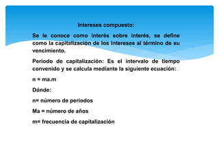 Intereses compuesto:
Se le conoce como interés sobre interés, se define
como la capitalización de los intereses al término de su
vencimiento.
Periodo de capitalización: Es el intervalo de tiempo
convenido y se calcula mediante la siguiente ecuación:
n = ma.m
Dónde:
n= número de periodos
Ma = número de años
m= frecuencia de capitalización
 