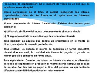 Frecuencia de capitalización: Es el número de veces en un año que de
interés se suma al capital
Monto compuesto: Es el total, el capital, incluyendo los interés,
capitalizables; dicho de otra forma es el capital más los intereses
capitalizados
Monto compuesto de interés fraccionado: Existen dos formas para
calcularlo:
a) Utilizando el cálculo del monto compuesto más el monto simple
b) El segundo método es calculándolo de manera fraccionaria
Tasa nominal: Es aquella que denota un crecimiento en el monto de
dinero, sin ajustar la moneda por inflación.
Tasa efectiva: Es cuando el interés se capitaliza en forma semestral,
trimestral o mensual, la cantidad efectivamente pagada o ganada es
mayor que si se compone en forma anual.
Tasa equivalente: Cuando dos tasas de interés anuales con diferentes
periodos de capitalización producen el mismo interés compuesto al cabo
de un año. Son las que se pagan al final del periodo, las que teniendo
diferente convertibilidad producen un mismo monto.
 