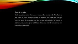 Tasa de interés
En la ecuación anterior, el interés era una cantidad de dinero absoluta. Pero, en
esta forma es difícil reconocer cuándo un préstamo está siendo más caro que
otro. Es decir, si se pueden tener dos o más oportunidades de obtener el
préstamo, necesitamos poder establecer claramente, cuál de las opciones nos
resulta más conveniente.
 