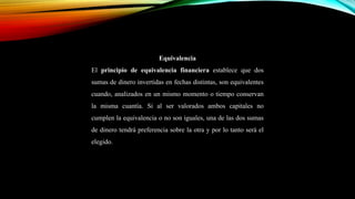 Equivalencia
El principio de equivalencia financiera establece que dos
sumas de dinero invertidas en fechas distintas, son equivalentes
cuando, analizados en un mismo momento o tiempo conservan
la misma cuantía. Si al ser valorados ambos capitales no
cumplen la equivalencia o no son iguales, una de las dos sumas
de dinero tendrá preferencia sobre la otra y por lo tanto será el
elegido.
 