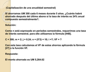 (Capitalización de una anualidad semestral)
Si ahorramos UM 300 cada 6 meses durante 5 años. ¿Cuánto habré
ahorrado después del último abono si la tasa de interés es 24% anual
compuesto semestralmente?.
Solución:
Como n está expresado en períodos semestrales, requerimos una tasa
de interés semestral, para ello utilizamos la fórmula [44B].
C = 300; m = 2; j = 0.24; n = (5*2) = 10; i =?; VF = ?
Con esta tasa calculamos el VF de estos ahorros aplicando la fórmula
[27] o la función VF.
Respuesta:
El monto ahorrado es UM 5,264.62
 