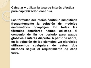 Calcular y utilizar la tasa de interés efectiva
para capitalización continua.
Las fórmulas del interés continuo simplifican
frecuentemente la solución de modelos
matemáticos complejos. En todas las
fórmulas anteriores hemos utilizado el
convenio de fin de período para pagos
globales a interés discreto. A partir de ahora,
en la solución de los ejemplos y/o ejercicios
utilizaremos cualquiera de estos dos
métodos según el requerimiento de cada
caso.
 