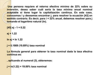 Una persona requiere el retorno efectivo mínimo de 22% sobre su
inversión, desea saber cuál sería la tasa mínima anual nominal
aceptable si tiene lugar la capitalización continua. En este caso,
conocemos i y deseamos encontrar j, para resolver la ecuación [43] en
sentido contrario. Es decir, para i = 22% anual, debemos resolver para j
tomando el logaritmo natural (ln).
[45] ej - 1 = 0.22
ej = 1.22
ln ej = ln 1.22
j = 0.1989 (19.89%) tasa nominal
La fórmula general para obtener la tasa nominal dada la tasa efectiva
continua es:
, aplicando al numeral (3), obtenemos:
j = ln(1.22) = 19.89% tasa nominal
 