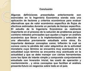 Conclusión
Algunas definiciones presentadas anteriormente son
esenciales en la Ingeniería Económica siendo esta una
aplicación de factores y criterios económicos para evaluar
alternativas que de valor económico especifica de flujos de
efectivos estimados durante un periodo de tiempo específico.
El estudio de la Ingeniería Económica es realmente
importante en el proceso de la solución de problemas porque
contiene métodos principales que ayudan a lograr un análisis
económico que llevan a la implementación y selección de
una alternativa previamente estudiada entre otros. Es
importante destacar conceptos como; Inflación la cual se
conoce como la pérdida del valor adquisitivo de la actividad
monetaria cuyo término se encuentra muy acentuado en la
actualidad cuyo término se encuentra muy acentuado en la
actualidad y que se debe manejar con ciertas herramientas
cono los tipos de interés simple y compuesto conjuntamente
estudiado con Inversión inicial, los costó de operación y
mantenimiento , y otros conceptos que facilitan el análisis
presente-futuro en negocios sobre todo en el país
 