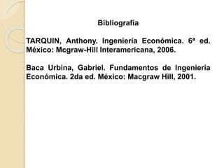 Bibliografía
TARQUIN, Anthony. Ingeniería Económica. 6ª ed.
México: Mcgraw-Hill Interamericana, 2006.
Baca Urbina, Gabriel. Fundamentos de Ingeniería
Económica. 2da ed. México: Macgraw Hill, 2001.
 