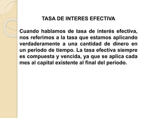 TASA DE INTERES EFECTIVA
Cuando hablamos de tasa de interés efectiva,
nos referimos a la tasa que estamos aplicando
verdaderamente a una cantidad de dinero en
un periodo de tiempo. La tasa efectiva siempre
es compuesta y vencida, ya que se aplica cada
mes al capital existente al final del periodo.
 
