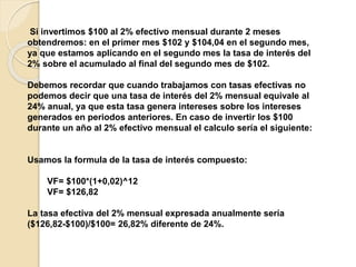 Si invertimos $100 al 2% efectivo mensual durante 2 meses
obtendremos: en el primer mes $102 y $104,04 en el segundo mes,
ya que estamos aplicando en el segundo mes la tasa de interés del
2% sobre el acumulado al final del segundo mes de $102.
Debemos recordar que cuando trabajamos con tasas efectivas no
podemos decir que una tasa de interés del 2% mensual equivale al
24% anual, ya que esta tasa genera intereses sobre los intereses
generados en periodos anteriores. En caso de invertir los $100
durante un año al 2% efectivo mensual el calculo sería el siguiente:
Usamos la formula de la tasa de interés compuesto:
VF= $100*(1+0,02)^12
VF= $126,82
La tasa efectiva del 2% mensual expresada anualmente sería
($126,82-$100)/$100= 26,82% diferente de 24%.
 