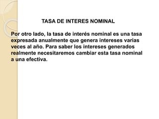TASA DE INTERES NOMINAL
Por otro lado, la tasa de interés nominal es una tasa
expresada anualmente que genera intereses varias
veces al año. Para saber los intereses generados
realmente necesitaremos cambiar esta tasa nominal
a una efectiva.
 
