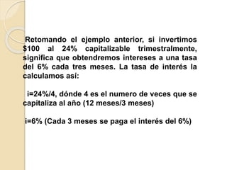 Retomando el ejemplo anterior, si invertimos
$100 al 24% capitalizable trimestralmente,
significa que obtendremos intereses a una tasa
del 6% cada tres meses. La tasa de interés la
calculamos así:
i=24%/4, dónde 4 es el numero de veces que se
capitaliza al año (12 meses/3 meses)
i=6% (Cada 3 meses se paga el interés del 6%)
 