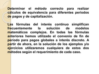 Determinar el método correcto para realizar
cálculos de equivalencia para diferentes periodos
de pagos y de capitalización.
Las fórmulas del interés continuo simplifican
frecuentemente la solución de modelos
matemáticos complejos. En todas las fórmulas
anteriores hemos utilizado el convenio de fin de
período para pagos globales a interés discreto. A
partir de ahora, en la solución de los ejemplos y/o
ejercicios utilizaremos cualquiera de estos dos
métodos según el requerimiento de cada caso.
 