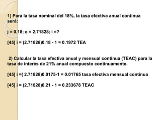 1) Para la tasa nominal del 18%, la tasa efectiva anual continua
será:
j = 0.18; e = 2.71828; i =?
[45] i = (2.71828)0.18 - 1 = 0.1972 TEA
2) Calcular la tasa efectiva anual y mensual continua (TEAC) para la
tasa de interés de 21% anual compuesto continuamente.
[45] i =( 2.71828)0.0175-1 = 0.01765 tasa efectiva mensual continua
[45] i = (2.71828)0.21 - 1 = 0.233678 TEAC
 