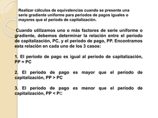 Realizar cálculos de equivalencias cuando se presente una
serie gradiente uniforme para periodos de pagos iguales o
mayores que el periodo de capitalización.
Cuando utilizamos uno o más factores de serie uniforme o
gradiente, debemos determinar la relación entre el período
de capitalización, PC, y el período de pago, PP. Encontramos
esta relación en cada uno de los 3 casos:
1. El período de pago es igual al período de capitalización,
PP = PC
2. El período de pago es mayor que el período de
capitalización, PP > PC
3. El período de pago es menor que el período de
capitalización, PP < PC
 