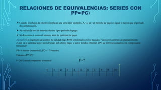 RELACIONES DE EQUIVALENCIAS: SERIES CON
PP=PC)
 Cuando los flujos de efectivo implican una serie (por ejemplo, A, G, g) y el periodo de pago es igual o mayor que el periodo
de capitalización,
 Se calcula la tasa de interés efectiva í por periodo de pago.
 Se determina n como el número total de periodos de pago.
Ejemplo: Un ingeniero de control de calidad pagó $500 semestrales en los pasados 7 años por contrato de mantenimiento
¿Cuál es la cantidad equivalen después del último pago, si estos fondos obtienen 20% de intereses anuales con composición
trimestral?
PP= 6 meses (semestral); PC= 1 Trimestre
Entonces PP>PC
i= 20% anual compuesto trimestral F=?
 