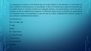La Capitalización Continua es una fórmula que nos ayuda calcular el valor presente y el valor futuro de
cierta cantidad con intereses que se ven acumulando, es decir, los interese que se ganan en un periodo más
la cantidad inicial, se volverán a invertir en el siguiente periodo y así sucesivamente, es por esto que se
considera un tipo de capitalización compuesta. La diferencia radica en que los periodos de capitalización
son demasiado cortos, casi instantáneos es por esto que se le llaca "Capitalización Continua" porque es
casi continua la capitalización de intereses.
Las fórmulas son:
M= C (1+i/m) ^mt
V= m/i
Donde:
M = Valor Futuro
C = Valor Presente
i= tasa efectiva
m= periodicidad
t= tiempo
 