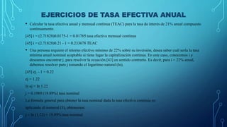 EJERCICIOS DE TASA EFECTIVA ANUAL
• Calcular la tasa efectiva anual y mensual continua (TEAC) para la tasa de interés de 21% anual compuesto
continuamente.
[45] i = (2.71828)0.0175-1 = 0.01765 tasa efectiva mensual continua
[45] i = (2.71828)0.21 - 1 = 0.233678 TEAC
• Una persona requiere el retorno efectivo mínimo de 22% sobre su inversión, desea saber cuál sería la tasa
mínima anual nominal aceptable si tiene lugar la capitalización continua. En este caso, conocemos i y
deseamos encontrar j, para resolver la ecuación [43] en sentido contrario. Es decir, para i = 22% anual,
debemos resolver para j tomando el logaritmo natural (ln).
[45] ej. - 1 = 0.22
ej = 1.22
ln ej = ln 1.22
j = 0.1989 (19.89%) tasa nominal
La fórmula general para obtener la tasa nominal dada la tasa efectiva continua es:
aplicando al numeral (3), obtenemos:
j = ln (1.22) = 19.89% tasa nominal
 