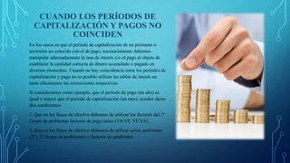 CUANDO LOS PERÍODOS DE
CAPITALIZACIÓN Y PAGOS NO
COINCIDEN
En los casos en que el período de capitalización de un préstamo o
inversión no coincide con el de pago, necesariamente debemos
manipular adecuadamente la tasa de interés y/o el pago al objeto de
establecer la cantidad correcta de dinero acumulado o pagado en
diversos momentos. Cuando no hay coincidencia entre los períodos de
capitalización y pago no es posible utilizar las tablas de interés en
tanto efectuemos las correcciones respectivas.
Si consideramos como ejemplo, que el período de pago (un año) es
igual o mayor que el período de capitalización (un mes); pueden darse
dos condiciones:
1. Que en los flujos de efectivo debemos de utilizar los factores del 1º
Grupo de problemas factores de pago único (VA/VF, VF/VA).
2. Que en los flujos de efectivo debemos de utilizar series uniformes
(2º y 3º Grupo de problemas) o factores de gradientes
 