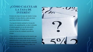 ¿CÓMO CALCULAR
LA TASA DE
INTERÉS?
Existen dos tipos de tasas de interés: la tasa
nominal y la tasa efectiva, cada una tiene
una forma distinta de calcularse:
• La tasa de interés nominal es la tasa de
interés, sin capitalización, es decir retirando
el interés ganado en vez de reinvertirlo
(interés simple). El mejor uso es para
calcular la tasa de cualquier periodo de
tiempo.
• Tasa efectiva: es la tasa real de interés que
recibe en un momento dado después de la
capitalización o reinversión de los intereses
(interés compuesto). Esta se puede convertir
en una tasa efectiva periódica y esta, a su
vez, en una tasa nominal.
 