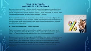 TASA DE INTERÉS:
NOMINALES Y EFECTIVAS
Las tasas de interés nominales y efectivas tienen la misma relación que entre sí guardan el interés
simple y el compuesto. La diferencia es que las tasas de interés efectivas se utilizan cuando el
periodo de capitalización (o periodo de interés) es menor a un año, por ejemplo 1% mensual, deben
considerarse los términos de las tasas de interés nominales y efectivas.
Las tasas de interés nominales deben convertirse en tasas efectivas con el fin de reflejar, en forma
precisa, consideraciones del valor del tiempo. Antes de analizar las tasas efectivas, sin embargo, es
preciso definir la tasa de interés nominal, r, como la tasa de interés por periodo por el número de
periodos. En forma de ecuación:
R = tasa de interés del periodo * número de periodos.
Puede encontrarse una tasa de interés nominal para cualquier periodo de tiempo mayor que el
periodo originalmente establecido. Por ejemplo, una tasa de interés de una periodo que aparece
como 1.5% mensual también puede expresarse como un 4.5% nominal por trimestre.
La tasa de interés nominal obviamente ignora el valor del dinero en el tiempo y la frecuencia con la
cual se capitaliza el interés. Cuando se considera el valor del dinero en el tiempo al calcular las
tasas de interés a partir de las tasas de interés del periodo, la tasa se denomina tasa de interés
efectiva. De igual manera que fue válido para las tasas de interés nominales, las tasas efectivas
pueden determinarse para cualquier periodo de tiempo mayor que el periodo establecido
originalmente
 