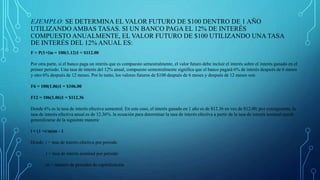 EJEMPLO: SE DETERMINA EL VALOR FUTURO DE $100 DENTRO DE 1 AÑO
UTILIZANDO AMBAS TASAS. SI UN BANCO PAGA EL 12% DE INTERÉS
COMPUESTO ANUALMENTE, EL VALOR FUTURO DE $100 UTILIZANDO UNA TASA
DE INTERÉS DEL 12% ANUAL ES:
F = P(1+i)n = 100(1.12)1 = $112.00
Por otra parte, si el banco paga un interés que es compuesto semestralmente, el valor futuro debe incluir el interés sobre el interés ganado en el
primer periodo. Una tasa de interés del 12% anual, compuesto semestralmente significa que el banco pagará 6% de interés después de 6 meses
y otro 6% después de 12 meses. Por lo tanto, los valores futuros de $100 después de 6 meses y después de 12 meses son:
F6 = 100(1.06)1 = $106.00
F12 = 106(1.06)1 = $112.36
Donde 6% es la tasa de interés efectiva semestral. En este caso, el interés ganado en 1 año es de $12.36 en vez de $12.00; por consiguiente, la
tasa de interés efectiva anual es de 12.36%. la ecuación para determinar la tasa de interés efectiva a partir de la tasa de interés nominal puede
generalizarse de la siguiente manera:
i = (1 +r/m)m - 1
Donde: i = tasa de interés efectiva por periodo
r = tasa de interés nominal por periodo
m = número de periodos de capitalización
 