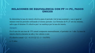 RELACIONES DE EQUIVALENCIA CON PP >= PC, PAGOS
ÚNICOS
Se determina la tasa de interés efectiva para el periodo t de la tasa nominal, y sea n igual al
número total de periodos utilizando el mismo periodo. Las fórmulas de P y F son las mismas,
salvo que el término i% efectiva por t se sustituye por la tasa de interés.
Ejemplo:
En el caso de una tasa de 15% anual compuesto mensualmente, el periodo t es 1 año. La tasa de
interés efectiva durante un año y los valores n son:
i% efectiva anual = [1 + 0.15/12]^12 -1 = 16.076%
n =2 años
 