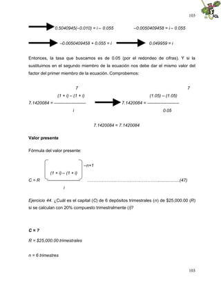 103
103
0.5040945(–0.010) = i – 0.055 –0.0050409458 = i – 0.055
–0.0050409458 + 0.055 = i 0.049959 = i
Entonces, la tasa que buscamos es de 0.05 (por el redondeo de cifras). Y si la
sustituimos en el segundo miembro de la ecuación nos debe dar el mismo valor del
factor del primer miembro de la ecuación. Comprobemos:
7 7
(1 + i) – (1 + i) (1.05) – (1.05)
7.1420084 = ---------------------- 7.1420084 = ----------------------
i 0.05
7.1420084 = 7.1420084
Valor presente
Fórmula del valor presente:
–n+1
(1 + i) – (1 + i)
C = R ----------------------- ………………………………..………….................(47)
i
Ejercicio 44. ¿Cuál es el capital (C) de 6 depósitos trimestrales (n) de $25,000.00 (R)
si se calculan con 20% compuesto trimestralmente (i)?
C = ?
R = $25,000.00 trimestrales
n = 6 trimestres
 