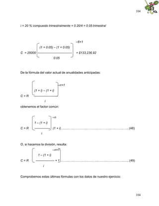 104
104
i = 20 % compuesto trimestralmente = 0.20/4 = 0.05 trimestral
–6+1
(1 + 0.05) – (1 + 0.05)
C = 25000 --------------------------------- = $133,236.92
0.05
De la fórmula del valor actual de anualidades anticipadas:
–n+1
(1 + i) – (1 + i)
C = R -----------------------
i
obtenemos el factor común:
–n
1 – (1 + i)
C = R --------------- (1 + i)….......……………………………………...….……...(48)
i
O, si hacemos la división, resulta:
–n+1
1 – (1 + i)
C = R ------------------ + 1 ……....………………………………………...…........(49)
i
Comprobemos estas últimas fórmulas con los datos de nuestro ejercicio:
 