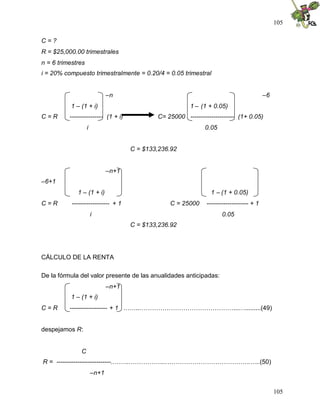 105
105
C = ?
R = $25,000.00 trimestrales
n = 6 trimestres
i = 20% compuesto trimestralmente = 0.20/4 = 0.05 trimestral
–n –6
1 – (1 + i) 1 – (1 + 0.05)
C = R ---------------- (1 + i) C= 25000 --------------------- (1+ 0.05)
i 0.05
C = $133,236.92
–n+1
–6+1
1 – (1 + i) 1 – (1 + 0.05)
C = R ------------------ + 1 C = 25000 -------------------- + 1
i 0.05
C = $133,236.92
CÁLCULO DE LA RENTA
De la fórmula del valor presente de las anualidades anticipadas:
–n+1
1 – (1 + i)
C = R ------------------ + 1 ……..………………………………………...….........(49)
despejamos R:
C
R = --------------------------..……..……………...………………………………….…..(50)
–n+1
 
